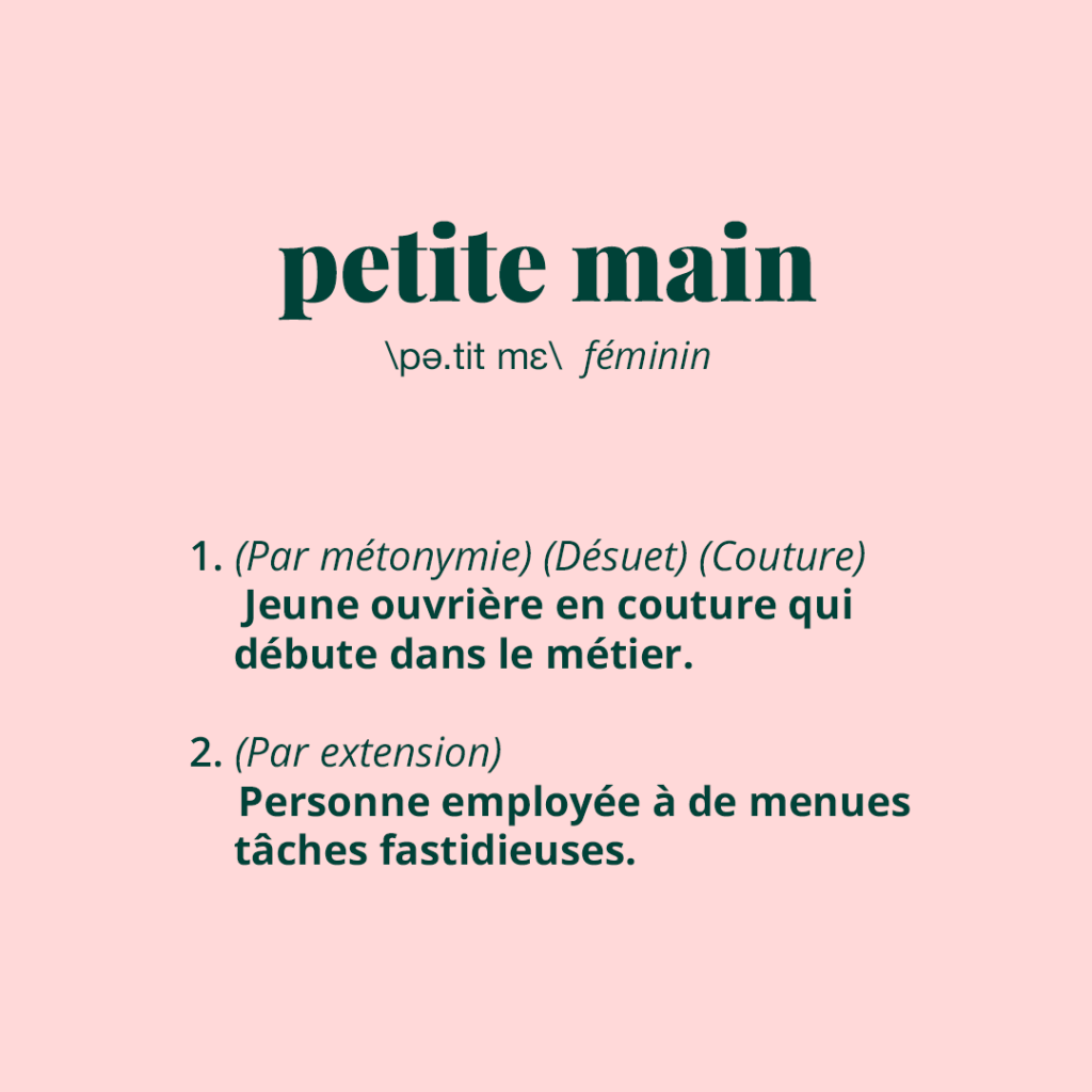 Définition de "petite main"
1. (Par métonymie) (Désuet) (Couture) Jeune ouvrière en couture qui début dans le métier.
2. (Par extension) Personne employée à de menues tâches fastidieuses.